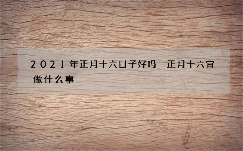 2021年正月十六日子好吗 正月十六宜做什么事